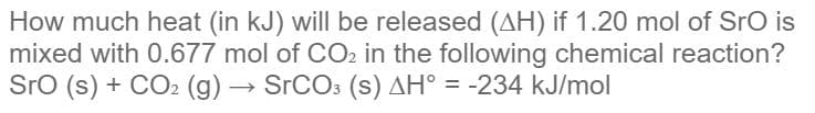 How much heat (in kJ) will be released (AH) if 1.20 mol of SrO is
mixed with 0.677 mol of CO2 in the following chemical reaction?
Sro (s) + CO2 (g) → SrCO: (s) AH° = -234 kJ/mol
