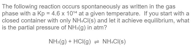 The following reaction occurs spontaneously as written in the gas
phase with a Kp = 4.6 x 1014 at a given temperature. If you start with a
closed container with only NH.CI(s) and let it achieve equilibrium, what
is the partial pressure of NH3(g) in atm?
NH3(g) + HCI(g) = NH.CI(s)
