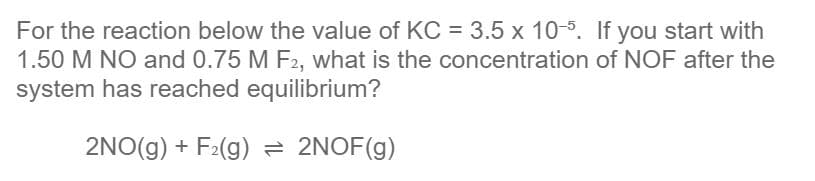 For the reaction below the value of KC = 3.5 x 10-5. If you start with
1.50 M NO and 0.75 M F2, what is the concentration of NOF after the
system has reached equilibrium?
2NO(g) + F2(g) = 2NOF(g)
