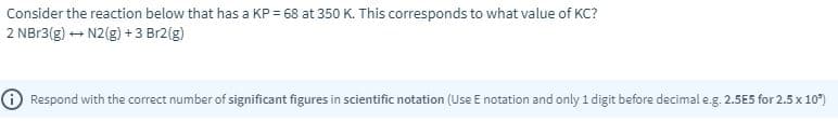 Consider the reaction below that has a KP = 68 at 350 K. This corresponds to what value of KC?
2 NB13(g) - N2(g) + 3 Br2(g)
O Respond with the correct number of significant figures in scientific notation (Use E notation and only 1 digit before decimal e.g. 2.5E5 for 2.5 x 10°)
