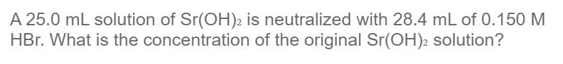 A 25.0 mL solution of Sr(OH)2 is neutralized with 28.4 mL of 0.150 M
HBr. What is the concentration of the original Sr(OH)2 solution?
