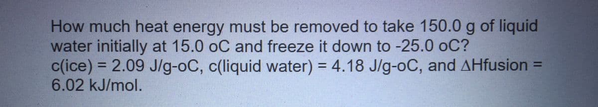 How much heat energy must be removed to take 150.0 g of liquid
water initially at 15.0 oC and freeze it down to -25.0 oC?
c(ice) = 2.09 J/g-oC, c(liquid water) = 4.18 J/g-oC, and AHfusion =
6.02 kJ/mol.
%3D
%3D
