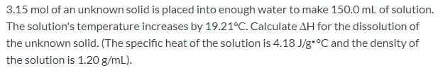 3.15 mol of an unknown solid is placed into enough water to make 150.0 mL of solution.
The solution's temperature increases by 19.21°C. Calculate AH for the dissolution of
the unknown solid. (The specific heat of the solution is 4.18 J/g-°C and the density of
the solution is 1.20 g/mL).
