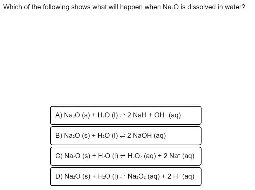 Which of the following shows what will happen when Na:O is dissolved in water?
A) NazO (s) + H2O (I) = 2 NaH + OH- (aq)
B) Na:O (s) + H2O (I) = 2 NaOH (aq)
C) Na:O (s) + H2O (1) = H2O2 (aq) + 2 Nat (aq)
D) Na:O (s) + H2O (I) = Na:O2 (aq) + 2 H (aq)
