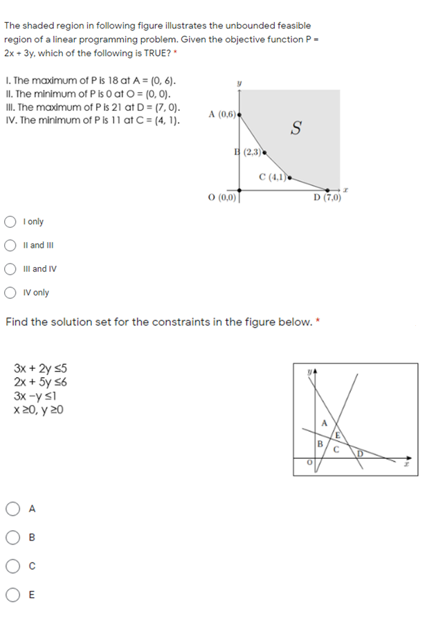 The shaded region in following figure illustrates the unbounded feasible
region of a linear programming problem. Given the objective function P
2x + 3y, which of the following is TRUE? *
I. The maximum of P is 18 at A = (0, 6).
II. The minimum of P is O at O = (0, 0).
II. The maximum of P is 21 at D = (7, 0).
IV. The minimum of P is 11 at C = (4, 1).
A (0,6) •
S
B (2,3)
C (4,1) .
O (0,0)
D (7,0)
O I only
Il and II
II and IV
O Iv only
Find the solution set for the constraints in the figure below. *
3x + 2y s5
2x + 5y s6
3x -y s1
X 20, y 20
B.
A
O E
