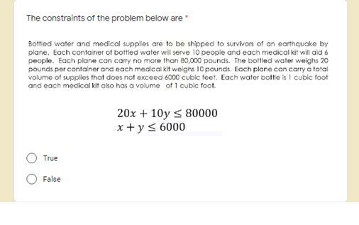 The constraints of the problem below are
Bottied water and medical supplies are to be shipped to survivors of an earthquake by
plane. Each container of bottled water will serve 10 people and each medical kit will aid 6
people. Each plane can carry no more than 80,000 pounds. The bottled water weighs 20
pounds per container and each medical kit weighs 10 pounds. Each plane can carry a total
volume of supplies that does not exceed 6000 cubic feet. Each water botte is I cubic foot
and each mecical kit also has a volume of 1 cubic foot.
20x + 10y < 80000
x + y< 6000
True
False
