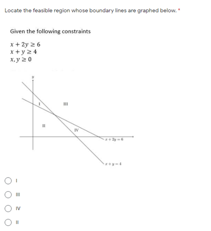 Locate the feasible region whose boundary lines are graphed below. *
Given the following constraints
x + 2y 2 6
x + y 2 4
х, у 20
II
II
IV
+ 2y-6
II
