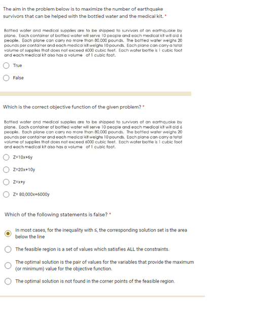 The aim in the problem below is to maximize the number of earthquake
survivors that can be helped with the bottled water and the medical kit.
Bottied water and medical supplies are to be shipped to survivors of an earthquake by
plane. Each container of bottled water will serve 10 people and each medical kit will aid 6
people. Each plane can carry no more than 80,000 pounds. The bottled water weighs 20
pounds per container and each medical kit weighs 10 pounds. Each plane can carry a total
volume of supplies that does not exceed 6000 cubic teet. Each water bottle is 1 cubic foot
and each medical kit also has a volume of I cubic foot.
True
False
Which is the correct objective function of the given problem?
Bottled water and medical supplies are to be shipped to survivors of an earthquake by
plane. Each container of bottled water will serve 10 people and each medical kit will aid 6
people. Each plane can carry no more than 80,000 pounds. The bottled water weighs 20
pounds per container and each medical kit weighs 10 pounds. Each plane can carry a total
volume of supplies that does not exceed 6000 cubic teet. Each water bottle is 1 cubic foot
and each medical kit also has a volume of 1 cubic foot.
Z-10x+6y
Z=20x+10y
Z=x+y
z= 80,000x+6000y
Which of the following statements is false?
In most cases, for the inequality with s, the corresponding solution set is the area
below the line
The feasible region is a set of values which satisfies ALL the constraints.
The optimal solution is the pair of values for the variables that provide the maximum
(or minimum) value for the objective function.
The optimal solution is not found in the corner points of the feasible region.
