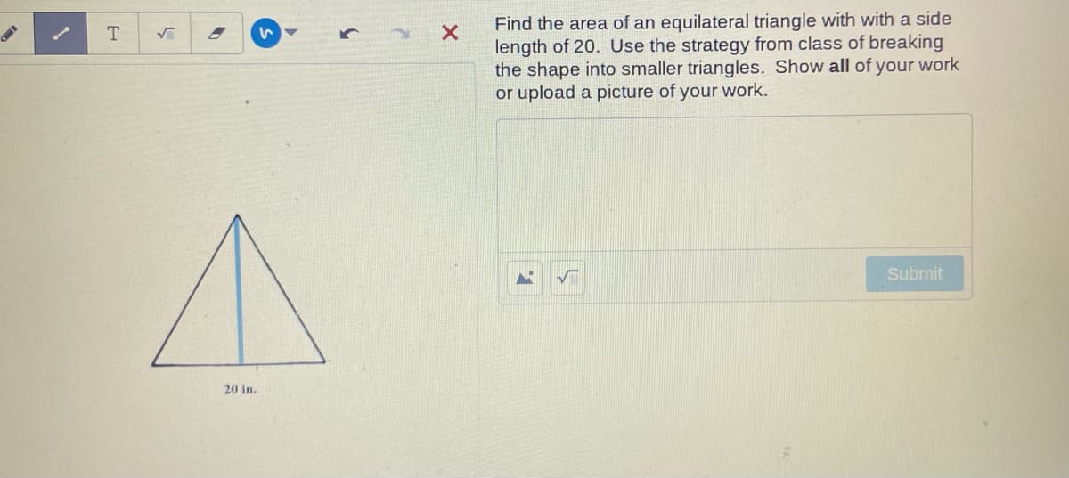 Find the area of an equilateral triangle with with a side
length of 20. Use the strategy from class of breaking
the shape into smaller triangles. Show all of your work
or upload a picture of your work.
いマ
Submit
20 in.
5.
