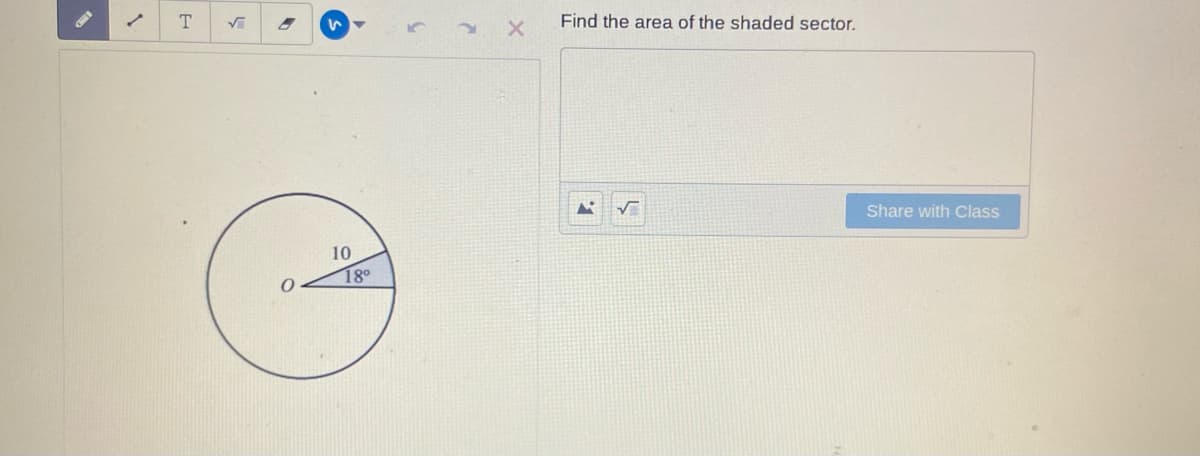 ### Find the Area of the Shaded Sector

This problem involves calculating the area of a shaded sector within a circle.

#### Diagram Explanation:
- The diagram is of a circle centered at point O.
- The radius of the circle is labeled as 10 units.
- An angle of 18 degrees is formed at the center, corresponding to the shaded sector.

#### Steps to Calculate the Area of the Shaded Sector:

1. **Understand the formula**:
   The area \( A \) of a sector of a circle can be determined using the following formula:
   \[
   A = \frac{\theta}{360} \times \pi r^2
   \]
   where:
   - \(\theta\) is the central angle in degrees.
   - \(r\) is the radius of the circle.

2. **Substitute the values**:
   Here, \(\theta = 18^\circ\) and \(r = 10\).

   So, we substitute these values into the formula:
   \[
   A = \frac{18}{360} \times \pi \times 10^2
   \]

3. **Simplify the fractions**:
   \[
   A = \frac{1}{20} \times \pi \times 100
   \]

4. **Calculate the area**:
   \[
   A = 5\pi
   \]

Hence, the area of the shaded sector is \( 5\pi \) square units.

#### Final Answer
The area of the shaded sector is \( 5\pi \) square units.