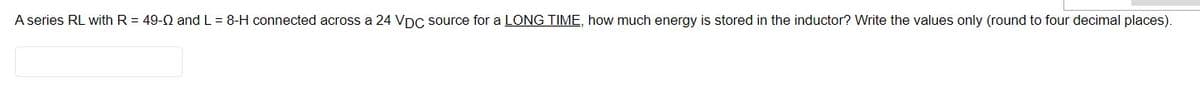 A series RL with R = 49-2 and L = 8-H connected across a 24 VDC source for a LONG TIME, how much energy is stored in the inductor? Write the values only (round to four decimal places).
