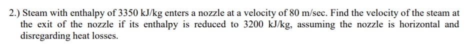 2.) Steam with enthalpy of 3350 kJ/kg enters a nozzle at a velocity of 80 m/sec. Find the velocity of the steam at
the exit of the nozzle if its enthalpy is reduced to 3200 kJ/kg, assuming the nozzle is horizontal and
disregarding heat losses.
