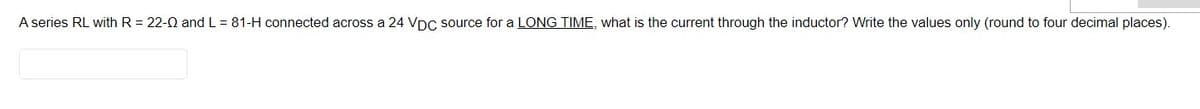 A series RL with R = 22-0 and L = 81-H connected across a 24 VDC source for a LONG TIME, what is the current through the inductor? Write the values only (round to four decimal places).
