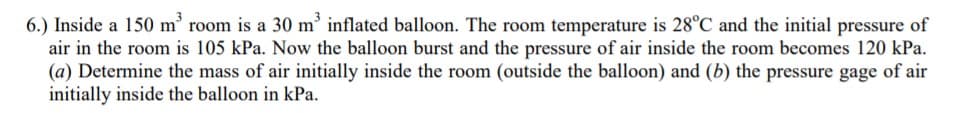 6.) Inside a 150 m' room is a 30 m' inflated balloon. The room temperature is 28°C and the initial pressure of
air in the room is 105 kPa. Now the balloon burst and the pressure of air inside the room becomes 120 kPa.
(a) Determine the mass of air initially inside the room (outside the balloon) and (b) the pressure gage of air
initially inside the balloon in kPa.
