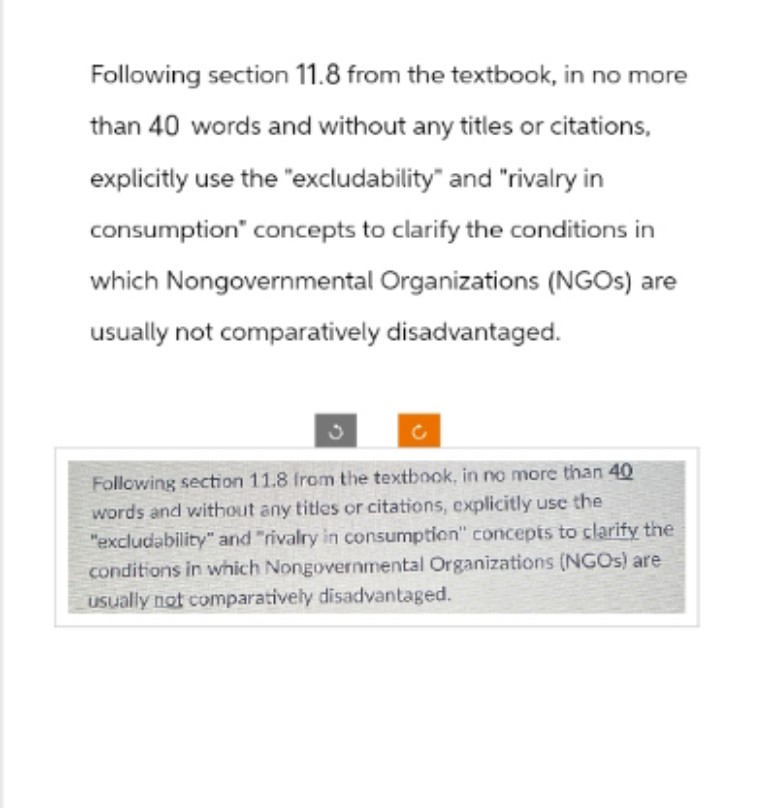 Following section 11.8 from the textbook, in no more
than 40 words and without any titles or citations,
explicitly use the "excludability" and "rivalry in
consumption" concepts to clarify the conditions in
which Nongovernmental Organizations (NGOs) are
usually not comparatively disadvantaged.
Following section 11.8 from the textbook, in no more than 40
words and without any titles or citations, explicitly use the
"excludability" and "rivalry in consumption" concepts to clarify the
conditions in which Nongovernmental Organizations (NGOs) are
usually not comparatively disadvantaged.