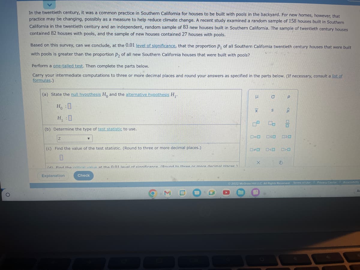 O
In the twentieth century, it was a common practice in Southern California for houses to be built with pools in the backyard. For new homes, however, that
practice may be changing, possibly as a measure to help reduce climate change. A recent study examined a random sample of 158 houses built in Southern
California in the twentieth century and an independent, random sample of 83 new houses built in Southern California. The sample of twentieth century houses
contained 82 houses with pools, and the sample of new houses contained 27 houses with pools.
Based on this survey, can we conclude, at the 0.01 level of significance, that the proportion P₁ of all Southern California twentieth century houses that were built
with pools is greater than the proportion P₂ of all new Southern California houses that were built with pools?
Perform a one-tailed test. Then complete the parts below.
Carry your intermediate computations to three or more decimal places and round your answers as specified in the parts below. (If necessary, consult a list of
formulas.)
(a) State the null hypothesis Ho and the alternative hypothesis H₁.
H:0
H₁ :0
(b) Determine the type of test statistic to use.
Z
(c) Find the value of the test statistic. (Round to three or more decimal places.)
Y
(d) Find the critical value at the 001 level of cinnificance (Dound to three or more dorimal nlaroc)
Explanation
Check
3
|x
X
5
0=0
O
X
S
Op
OSO
OOOO
Р
<Q
O
00
020
0>0
Ⓒ2022 McGraw Hill LLC. All Rights Reserved. Terms of Use Privacy Center Accessibility
AL