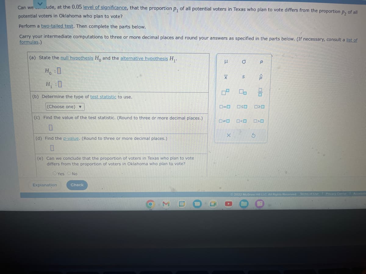 Can weude, at the 0.05 level of significance, that the proportion p₁ of all potential voters in Texas who plan to vote differs from the proportion p, of all
potential voters in Oklahoma who plan to vote?
Perform a two-tailed test. Then complete the parts below.
Carry your intermediate computations to three or more decimal places and round your answers as specified in the parts below. (If necessary, consult a list of
formulas.)
(a) State the null hypothesis H, and the alternative hypothesis H₁.
H:0
(b) Determine the type of test statistic to use.
(Choose one) ▼
(c) Find the value of the test statistic. (Round to three or more decimal places.)
0
(d) Find the p-value. (Round to three or more decimal places.)
0
(e) Can we conclude that the proportion of voters in Texas who plan to vote
differs from the proportion of voters in Oklahoma who plan to vote?
Yes No
Explanation
Check
3
I
|x
5
*
X
a
S
ロ=ロ OSO
A
2
00
<
Р
S
p
olo
20
0>0
Ⓒ2022 McGraw Hill LLC. All Rights Reserved. Terms of Use Privacy Center Accessibi