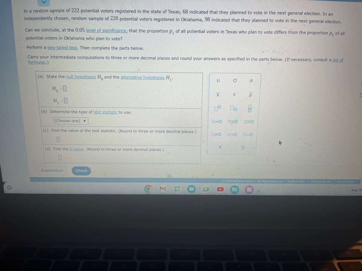O
In a random sample of 222 potential voters registered in the state of Texas, 68 indicated that they planned to vote in the next general election. In an
independently chosen, random sample of 228 potential voters registered in Oklahoma, 98 indicated that they planned to vote in the next general election.
Can we conclude, at the 0.05 level of significance, that the proportion p, of all potential voters in Texas who plan to vote differs from the proportion p, of all
potential voters in Oklahoma who plan to vote?
Perform a two-tailed test. Then complete the parts below.
Carry your intermediate computations to three or more decimal places and round your answers as specified in the parts below. (If necessary, consult a list of
formulas.)
(a) State the null hypothesis Ho and the alternative hypothesis H₁.
H:0
H₁:0
(b) Determine the type of test statistic to use.
(Choose one) ▼
(c) Find the value of the test statistic. (Round to three or more decimal places.)
0
(d) Find the p-value. (Round to three or more decimal places.)
0
Explanation
Check
F
|x
X
9
6.
X
O
S
2
0=0 OSO
<
5
Р
6
00
20
>O
2022 McGraw Hill LLC. All Rights Reserved. Terms of Use Privacy Center Accessibility
Aug 16
