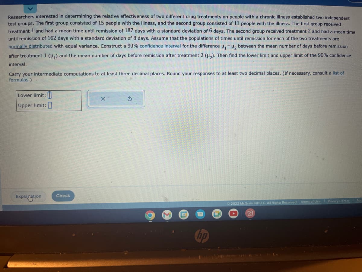 Researchers interested in determining the relative effectiveness of two different drug treatments on people with a chronic illness established two independent
test groups. The first group consisted of 15 people with the illness, and the second group consisted of 11 people with the illness. The first group received
treatment 1 and had a mean time until remission of 187 days with a standard deviation of 6 days. The second group received treatment 2 and had a mean time
until remission of 162 days with a standard deviation of 8 days. Assume that the populations of times until remission for each of the two treatments are
normally distributed with equal variance. Construct a 90% confidence interval for the difference H₁-H₂ between the mean number of days before remission
after treatment 1 (H₁) and the mean number of days before remission after treatment 2 (H₂). Then find the lower limit and upper limit of the 90% confidence
interval.
Carry your intermediate computations to at least three decimal places. Round your responses to at least two decimal places. (If necessary, consult a list of
formulas.)
Lower limit:
Upper limit:
Explanation
Check
X
S
C
31
19
Ⓒ2022 McGraw Hill LLC. All Rights Reserved. Terms of Use Privacy Center Acc