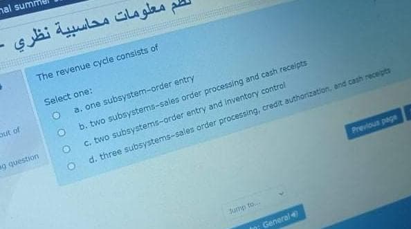 nal summ
طم معلومات محاسبية نظري
The revenue cycle consists of
Select one:
out of
a. one subsystem-order entry
b. two subsystems-sales order processing and cash receipts
ag question
C. two subsystems-order entry and inventory control
O d. three subsystems-sales order processing, credit authorization, and cash receipts
Previous page
Jump to..
General
