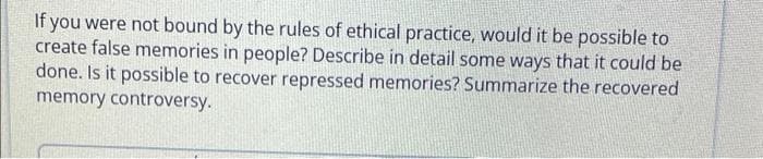 If you were not bound by the rules of ethical practice, would it be possible to
create false memories in people? Describe in detail some ways that it could be
done. Is it possible to recover repressed memories? Summarize the recovered
memory controversy.
