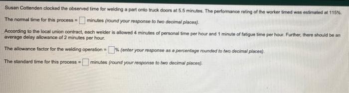 Susan Cottenden clocked the observed time for welding a part onto truck doors at 5.5 minutos. The performance rating of the worker imed was estimated at 115%
The nomal time for this process -Ominutes (round your response to two decimal places).
According to the local union contract, each welder is allowed 4 minutes of personal time per hour and 1 minute of fatigue time per hour. Further, there should be an
average delay allowance of 2 minutes per hour.
The allowance factor for the welding operation = (enter your response as a percentage rounded to twa decimal places).
The standard time for this process minutes (round your response to two decimal places).
