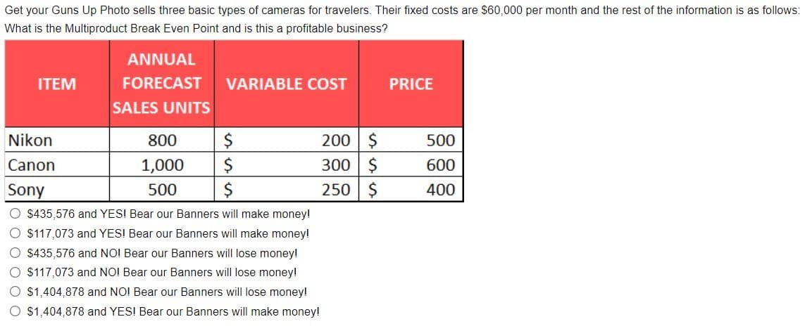 Get your Guns Up Photo sells three basic types of cameras for travelers. Their fixed costs are $60,000 per month and the rest of the information is as follows:
What is the Multiproduct Break Even Point and is this a profitable business?
ANNUAL
ITEM
FORECAST
VARIABLE COST
PRICE
SALES UNITS
200 $
300 $
250 $
Nikon
800
500
Canon
1,000
600
Sony
500
400
O $435,576 and YES! Bear our Banners will make money!
O $117,073 and YES! Bear our Banners will make money!
O $435,576 and NO! Bear our Banners will lose money!
O $117,073 and NO! Bear our Banners will lose money!
O $1,404,878 and NO! Bear our Banners will lose money!
O $1,404,878 and YES! Bear our Banners will make money!
