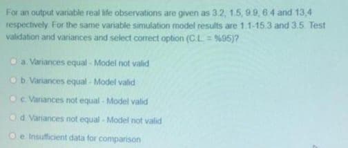 For an output variable real life observations are given as 3.2, 1.5, 9.9, 64 and 13,4
respectively. For the same variable simulation model results are 1.1-15.3 and 3.5 Test
validation and variances and select correct option (CL = %95)?
Oa Variances equal - Model not valid
Ob Variances equal - Model valid
Oc Variances not equal - Model valid
Od Variances not equal - Model not valid
Oe Insufficient data for comparison
