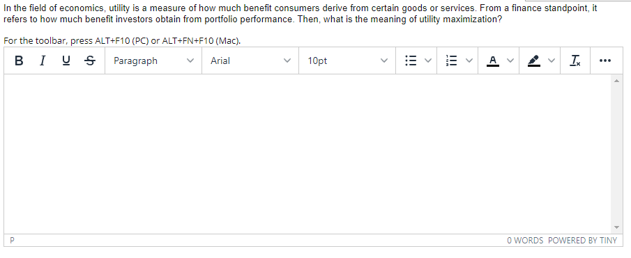 In the field of economics, utility is a measure of how much benefit consumers derive from certain goods or services. From a finance standpoint, it
refers to how much benefit investors obtain from portfolio performance. Then, what is the meaning of utility maximization?
For the toolbar, press ALT+F10 (PC) or ALT+FN+F10 (Mac).
в Iу SРaгagraph
10pt
A
I
Arial
...
P
O WORDS POWERED BY TINY
>
I!
>
!!!
>
