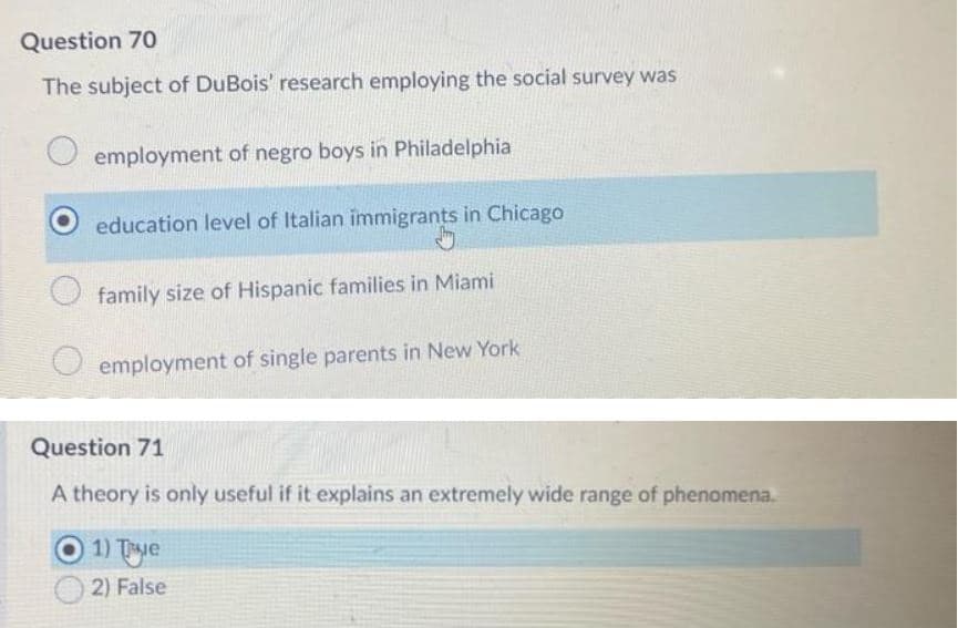 Question 70
The subject of DuBois' research employing the social survey was
employment of negro boys in Philadelphia
education level of Italian immigrants in Chicago
family size of Hispanic families in Miami
employment of single parents in New York
Question 71
A theory is only useful if it explains an extremely wide range of phenomena.
O1)Tye
2) False
