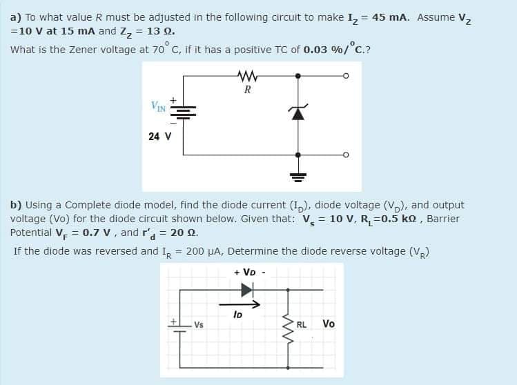 a) To what value R must be adjusted in the following circuit to make I, = 45 mA. Assume V,
=10 V at 15 mA and Z, = 13 Q.
What is the Zener voltage at 70° C, if it has a positive Tc of 0.03 %/°C.?
R
VIN
24 V
b) Using a Complete diode model, find the diode current (1,), diode voltage (V), and output
voltage (Vo) for the diode circuit shown below. Given that: V, = 10 V, R=0.5 ko , Barrier
Potential V, = 0.7 v, and r = 20 Q.
If the diode was reversed and I, = 200 µA, Determine the diode reverse voltage (V,)
+ Vo
ID
Vs
RL
Vo
