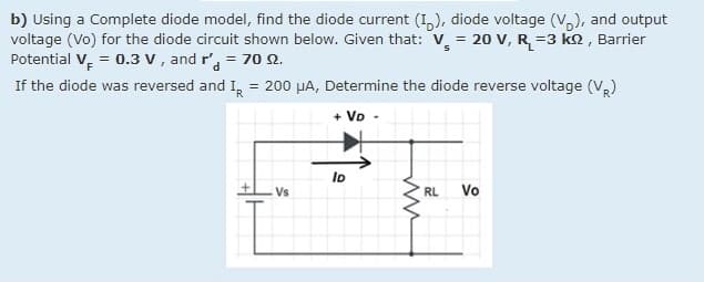 b) Using a Complete diode model, find the diode current (I,), diode voltage (V,), and output
voltage (Vo) for the diode circuit shown below. Given that: V = 20 V, R=3 k2, Barrier
Potential V, = 0.3 v , and r', = 70 2.
If the diode was reversed and I, = 200 µA, Determine the diode reverse voltage (V,)
+ VD
Io
Vs
RL
Vo
