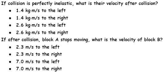 If collision is perfectly inelastic, what is their velocity after collision?
• 1.4 kg-m/s to the left
• 1.4 kg-m/s to the right
• 2.6 kg-m/s to the left
• 2.6 kg-m/s to the right
If after collision, block A stops moving, what is the velocity of block B?
• 2.3 m/s to the left
• 2.3 m/s to the right
• 7.0 m/s to the left
• 7.0 m/s to the right
