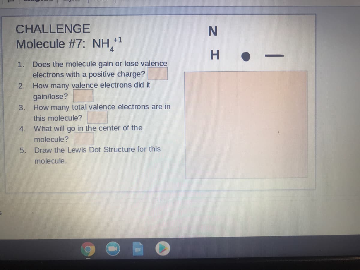 CHALLENGE
Molecule #7: NH,*
4.
+1
1. Does the molecule gain or lose valence
electrons with a positive charge?
2. How many valence electrons did it
gain/lose?
3. How many total valence electrons are in
this molecule?
4. What will go in the center of the
molecule?
Draw the Lewis Dot Structure for this
molecule.
5.
