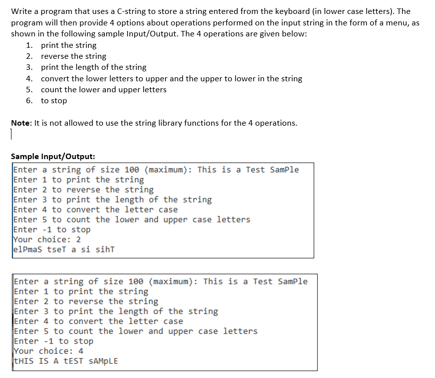 Write a program that uses a C-string to store a string entered from the keyboard (in lower case letters). The
program will then provide 4 options about operations performed on the input string in the form of a menu, as
shown in the following sample Input/Output. The 4 operations are given below:
1. print the string
2. reverse the string
3. print the length of the string
4. convert the lower letters to upper and the upper to lower in the string
5. count the lower and upper letters
6. to stop
Note: It is not allowed to use the string library functions for the 4 operations.
Sample Input/Output:
Enter a string of size 100 (maximum): This is a Test SamPle
Enter 1 to print the string
Enter 2 to reverse the string
Enter 3 to print the length of the string
Enter 4 to convert the letter case
Enter 5 to count the lower and upper case letters
Enter -1 to stop
Your choice: 2
elPmas tset a si siht
Enter a string of size 100 (maximum): This is a Test SamPle
Enter 1 to print the string
Enter 2 to reverse the string
Enter 3 to print the length of the string
Enter 4 to convert the letter case
Enter 5 to count the lower and upper case letters
Enter -1 to stop
Your choice: 4
THIS IS A tEST SAMPLE
