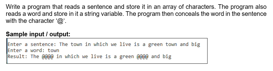 Write a program that reads a sentence and store it in an array of characters. The program also
reads a word and store in it a string variable. The program then conceals the word in the sentence
with the character @'.
Sample input / output:
Enter a sentence: The town in which we live is a green town and big
Enter a word: town
Result: The @aa@ in which we live is a green @@@@ _and big
