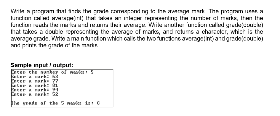 Write a program that finds the grade corresponding to the average mark. The program uses a
function called average(int) that takes an integer representing the number of marks, then the
function reads the marks and returns their average. Write another function called grade(double)
that takes a double representing the average of marks, and returns a character, which is the
average grade. Write a main function which calls the two functions average(int) and grade(double)
and prints the grade of the marks.
Sample input / output:
Enter the number of marks: 5
Enter a mark: 63
Enter a mark: 77
Enter a mark: 81
Enter a mark: 94
Enter a mark: 52
The grade of the 5 marks is: C
