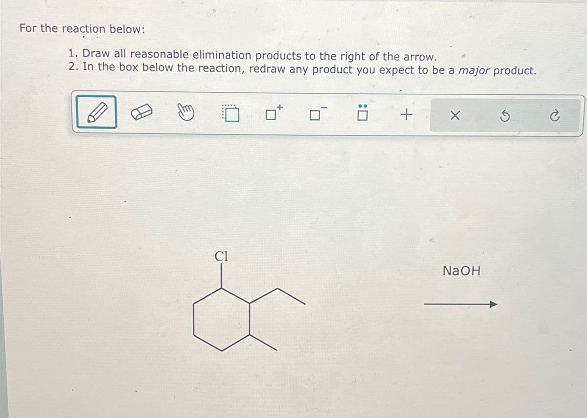 For the reaction below:
1. Draw all reasonable elimination products to the right of the arrow.
2. In the box below the reaction, redraw any product you expect to be a major product.
ㄖˋ
+
X
$
Cl
NaOH