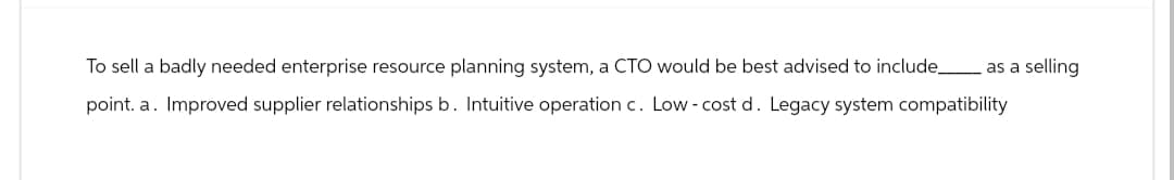 To sell a badly needed enterprise resource planning system, a CTO would be best advised to include_ as a selling
point. a. Improved supplier relationships b. Intuitive operation c. Low-cost d. Legacy system compatibility