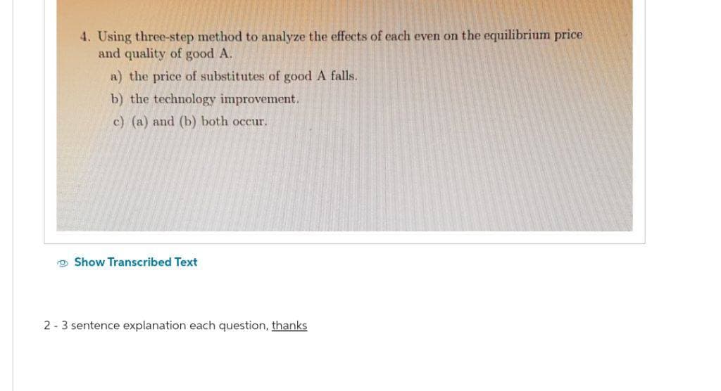 4. Using three-step method to analyze the effects of each even on the equilibrium price
and quality of good A.
a) the price of substitutes of good A falls.
b) the technology improvement.
c) (a) and (b) both occur.
Show Transcribed Text
2 - 3 sentence explanation each question, thanks