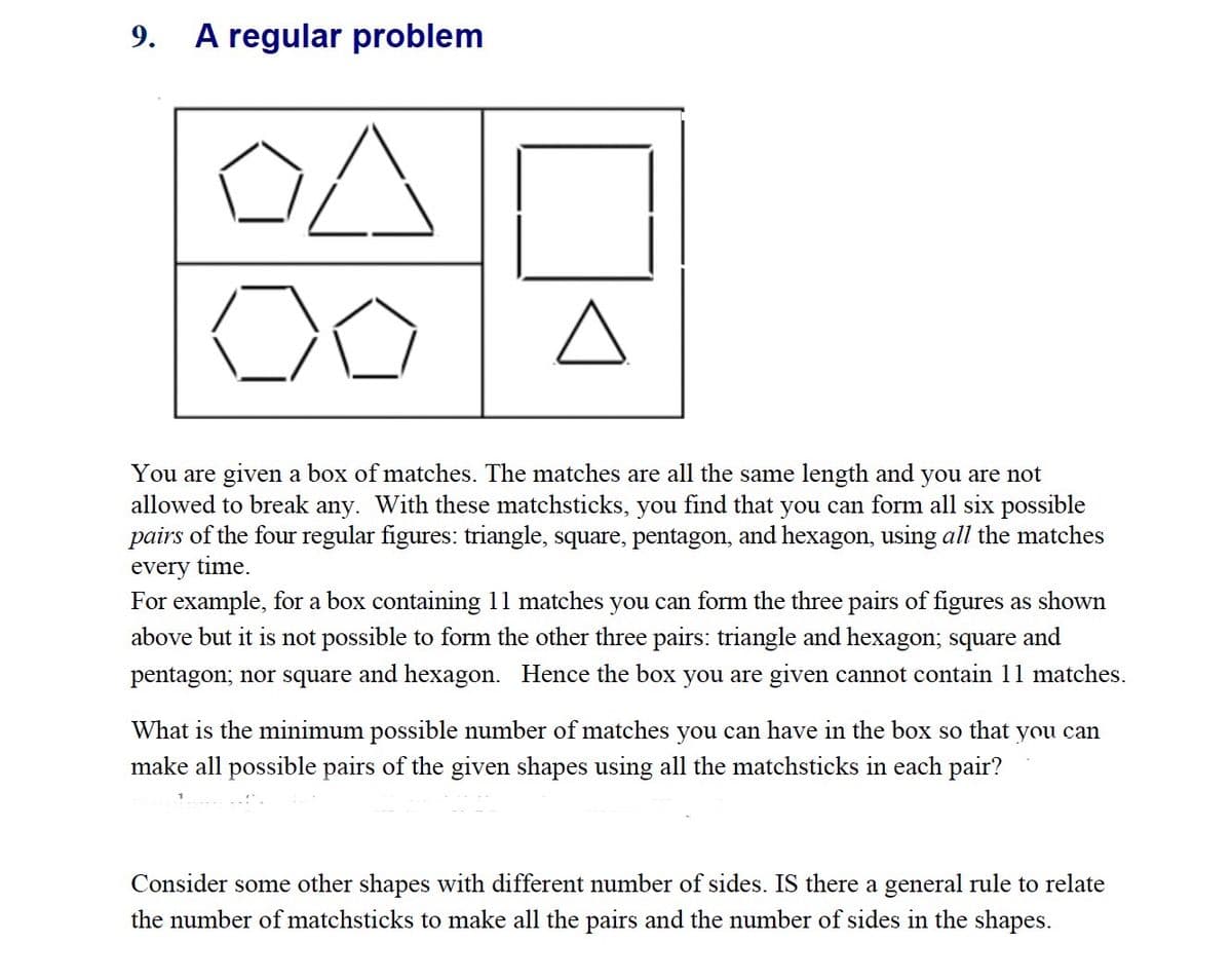 9. A regular problem
스
A
You are given a box of matches. The matches are all the same length and you are not
allowed to break any. With these matchsticks, you find that you can form all six possible
pairs of the four regular figures: triangle, square, pentagon, and hexagon, using all the matches
every time.
For example, for a box containing 11 matches you can form the three pairs of figures as shown
above but it is not possible to form the other three pairs: triangle and hexagon; square and
pentagon; nor square and hexagon. Hence the box you are given cannot contain 11 matches.
What is the minimum possible number of matches you can have in the box so that you can
make all possible pairs of the given shapes using all the matchsticks in each pair?
Consider some other shapes with different number of sides. IS there a general rule to relate
the number of matchsticks to make all the pairs and the number of sides in the shapes.