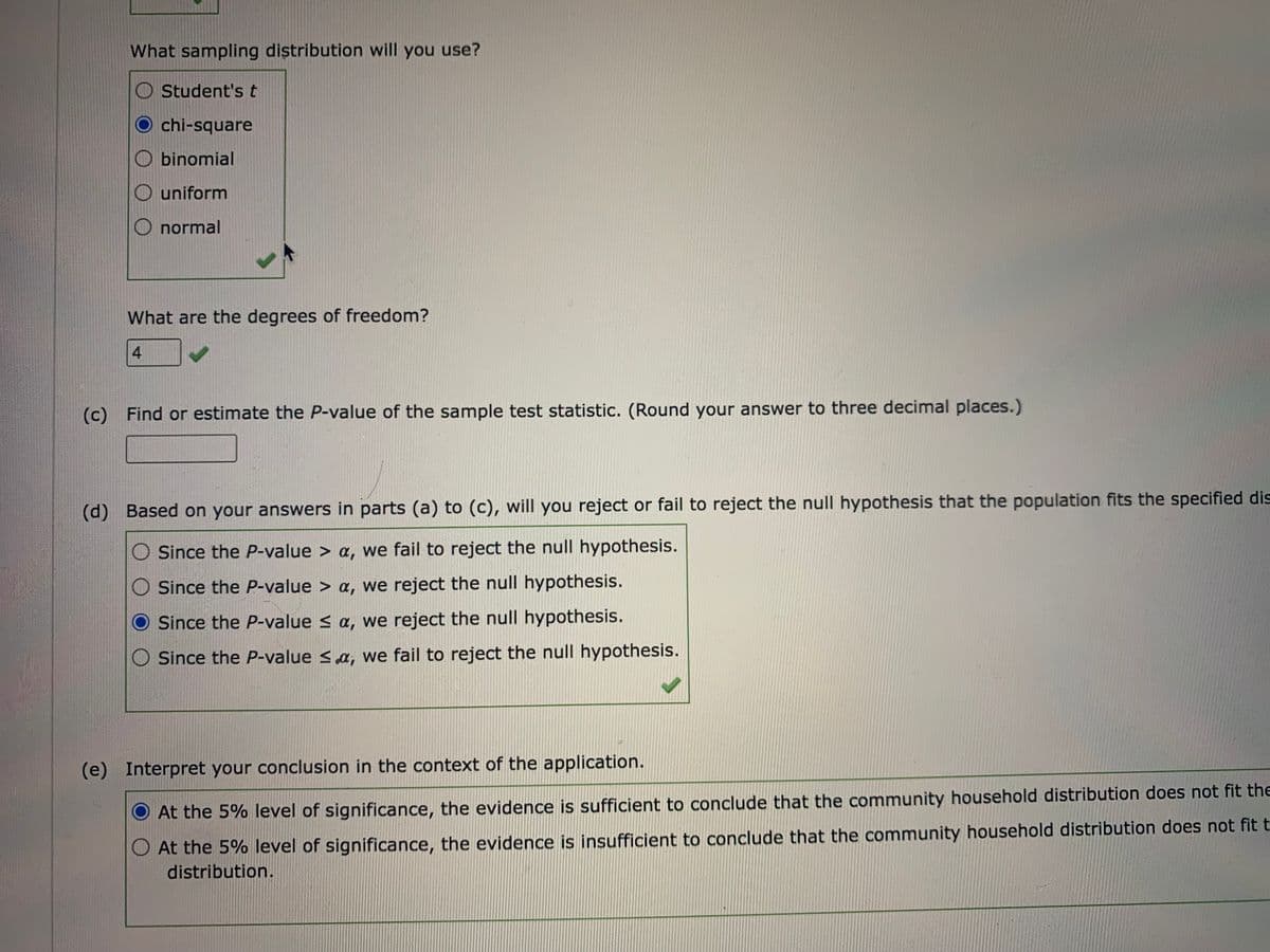 What sampling distribution will you use?
Student's t
chi-square
binomial
O uniform
normal
What are the degrees of freedom?
4
(c) Find or estimate the P-value of the sample test statistic. (Round your answer to three decimal places.)
(d) Based on your answers in parts (a) to (c), will you reject or fail to reject the null hypothesis that the population fits the specified dis
Since the P-value > a, we fail to reject the null hypothesis.
Since the P-value > a, we reject the null hypothesis.
Since the P-value s a, we reject the null hypothesis.
Since the P-value <a, we fail to reject the null hypothesis.
(e) Interpret your conclusion in the context of the application.
At the 5% level of significance, the evidence is sufficient to conclude that the community household distribution does not fit the
O At the 5% level of significance, the evidence is insufficient to conclude that the community household distribution does not fit t
distribution.
