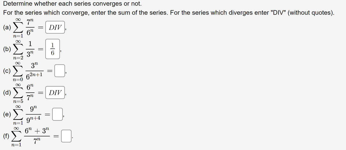 Determine whether each series converges or not.
For the series which converge, enter the sum of the series. For the series which diverges enter "DIV" (without quotes).
7"
(a)
6
(b)
(d)
(e)
188 ][
«Σ
(f)
n=1
n=2
ทะ
n=1
n=1
ลูก
-
ลูก
62n+1
6”
7
=
9”
9n+4
=
DIV
916
6n + 3n
77
DIV
"
=
"
"
"