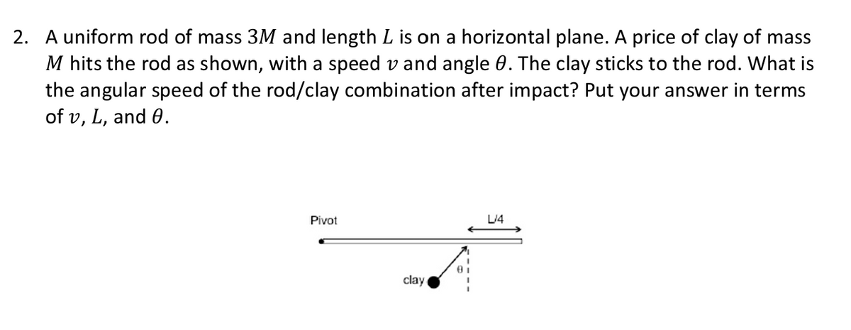 2. A uniform rod of mass 3M and length L is on a horizontal plane. A price of clay of mass
M hits the rod as shown, with a speed v and angle 0. The clay sticks to the rod. What is
the angular speed of the rod/clay combination after impact? Put your answer in terms
of v, L, and 0.
Pivot
clay
8
L/4