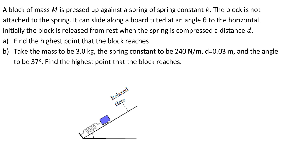 A block of mass M is pressed up against a spring of spring constant k. The block is not
attached to the spring. It can slide along a board tilted at an angle 0 to the horizontal.
Initially the block is released from rest when the spring is compressed a distance d.
a) Find the highest point that the block reaches
b) Take the mass to be 3.0 kg, the spring constant to be 240 N/m, d=0.03 m, and the angle
to be 37°. Find the highest point that the block reaches.
oooo
Relaxed
Here