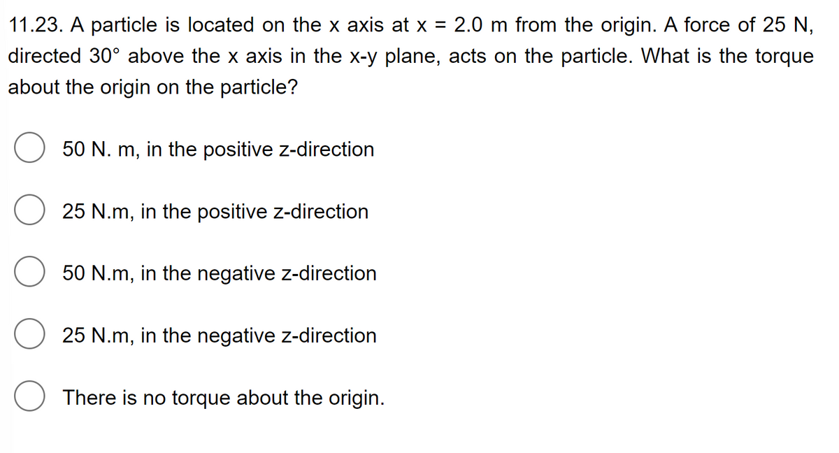 11.23. A particle is located on the x axis at x = 2.0 m from the origin. A force of 25 N,
directed 30° above the x axis in the x-y plane, acts on the particle. What is the torque
about the origin on the particle?
O
50 N. m, in the positive z-direction
25 N.m, in the positive z-direction
50 N.m, in the negative z-direction
25 N.m, in the negative z-direction
There is no torque about the origin.