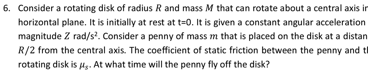 6. Consider a rotating disk of radius R and mass M that can rotate about a central axis in
horizontal plane. It is initially at rest at t=0. It is given a constant angular acceleration
magnitude Z rad/s². Consider a penny of mass m that is placed on the disk at a distan
R/2 from the central axis. The coefficient of static friction between the penny and t
rotating disk is µg. At what time will the penny fly off the disk?