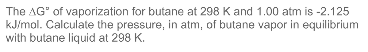 The AG° of vaporization for butane at 298 K and 1.00 atm is -2.125
kJ/mol. Calculate the pressure, in atm, of butane vapor in equilibrium
with butane liquid at 298 K.