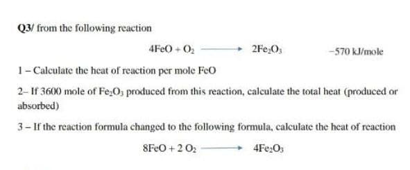 Q3/ from the following reaction
4FE0 + 02
2Fe,Os
-570 kJ/mole
1- Calculate the heat of reaction per mole FeO
2- If 3600 mole of Fe,O, produced from this reaction, calculate the total heat (produced or
absorbed)
3- If the reaction formula changed to the following formula, calculate the heat of reaction
8FEO + 2 02
+ 4Fe2Os
