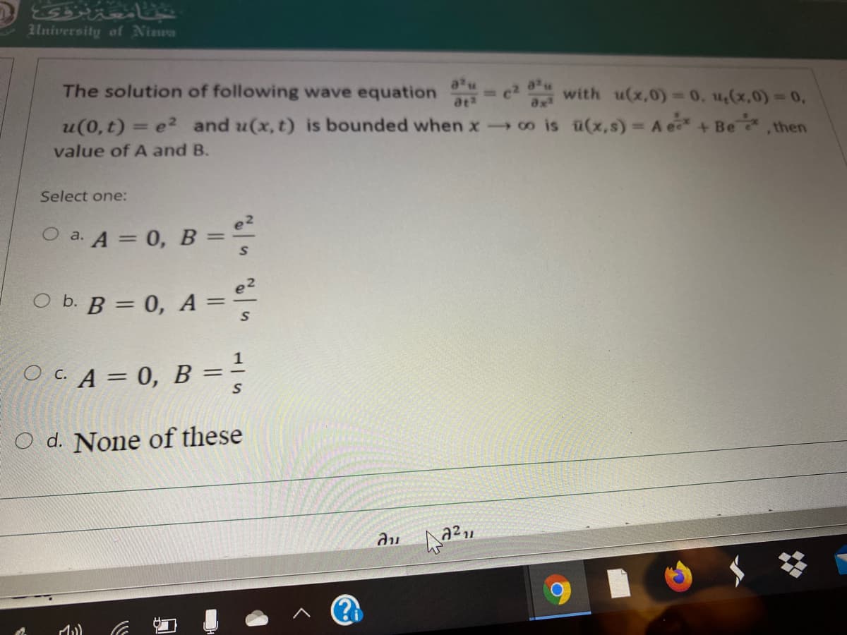 University of Niwa
The solution of following wave equation - c with u(x,0)= 0. 4,(x,0) 0,
ax
u(0, t) = e2 and u(x, t) is bounded when xco is ü(x,s) = A e+ Be
-Be
,then
value of A and B.
Select one:
e2
O a. A = 0, B =
оь. В 3
O b. B = 0, A =
%3D
OCA = 0, B =
O d. None of these
